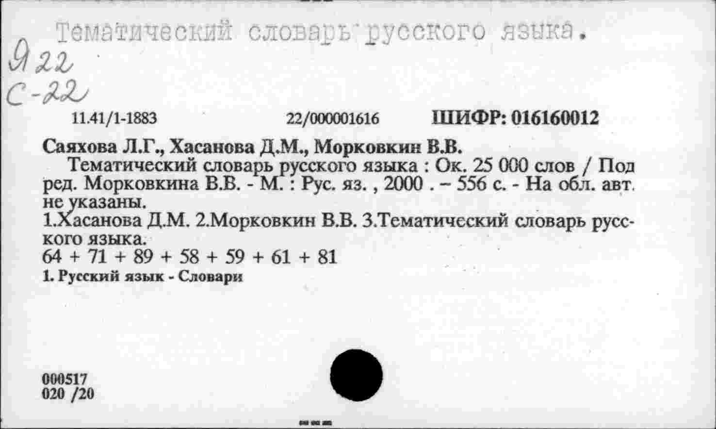 ﻿л тематический словарь*русского язика.
■ ■
С-ЛЛ>
11.41/1-1883	22/000001616 ШИФР: 016160012
Саяхова Л.Г., Хасанова Д.М., Морковкин В.В.
Тематический словарь русского языка : Ок. 25 000 слов / Под ред. Морковкина В.В. - М. : Рус. яз., 2000 . - 556 с. - На обл. авт. неуказаны.
1.Хасанова Д.М. 2.Морковкин В.В. 3 .Тематический словарь русского языка.
64 + 71 + 89 + 58 + 59 + 61 + 81
1. Русский язык - Словари
000517 020 /20